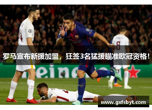 罗马宣布新援加盟，狂签3名猛援瞄准欧冠资格！